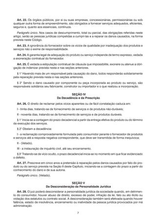 7
	 Art. 22. Os órgãos públicos, por si ou suas empresas, concessionárias, permissionárias ou sob
qualquer outra forma de empreendimento, são obrigados a fornecer serviços adequados, eficientes,
seguros e, quanto aos essenciais, contínuos.
	 Parágrafo único. Nos casos de descumprimento, total ou parcial, das obrigações referidas neste
artigo, serão as pessoas jurídicas compelidas a cumpri-las e a reparar os danos causados, na forma
prevista neste Código.
	 Art. 23. A ignorância do fornecedor sobre os vícios de qualidade por inadequação dos produtos e
serviços não o exime de responsabilidade.
	 Art. 24. A garantia legal de adequação do produto ou serviço independe de termo expresso, vedada
a exoneração contratual do fornecedor.
	 Art. 25. É vedada a estipulação contratual de cláusula que impossibilite, exonere ou atenue a obri-
gação de indenizar prevista nesta e nas seções anteriores.
	 § 1° Havendo mais de um responsável pela causação do dano, todos responderão solidariamente
pela reparação prevista nesta e nas seções anteriores.
	 § 2° Sendo o dano causado por componente ou peça incorporada ao produto ou serviço, são
responsáveis solidários seu fabricante, construtor ou importador e o que realizou a incorporação.
SEÇÃO IV
Da Decadência e da Prescrição
	 Art. 26. O direito de reclamar pelos vícios aparentes ou de fácil constatação caduca em:
	 I - trinta dias, tratando-se de fornecimento de serviços e de produtos não-duráveis;
	 II - noventa dias, tratando-se de fornecimento de serviços e de produtos duráveis.
	 § 1° Inicia-se a contagem do prazo decadencial a partir da entrega efetiva do produto ou do término
da execução dos serviços.
	 § 2° Obstam a decadência:
	 I - a reclamação comprovadamente formulada pelo consumidor perante o fornecedor de produtos
e serviços até a resposta negativa correspondente, que deve ser transmitida de forma inequívoca;
	 II - (Vetado).
	 III - a instauração de inquérito civil, até seu encerramento.
	 § 3° Tratando-se de vício oculto, o prazo decadencial inicia-se no momento em que ficar evidenciado
o defeito.
	 Art. 27. Prescreve em cinco anos a pretensão à reparação pelos danos causados por fato do pro-
duto ou do serviço prevista na Seção II deste Capítulo, iniciando-se a contagem do prazo a partir do
conhecimento do dano e de sua autoria.
	 Parágrafo único. (Vetado).
SEÇÃO V
Da Desconsideração da Personalidade Jurídica
	 Art. 28. O juiz poderá desconsiderar a personalidade jurídica da sociedade quando, em detrimen-
to do consumidor, houver abuso de direito, excesso de poder, infração da lei, fato ou ato ilícito ou
violação dos estatutos ou contrato social. A desconsideração também será efetivada quando houver
falência, estado de insolvência, encerramento ou inatividade da pessoa jurídica provocados por má
administração.
 