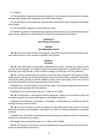 8
	 § 1° (Vetado).
	 § 2° As sociedades integrantes dos grupos societários e as sociedades controladas são subsidia-
riamente responsáveis pelas obrigações decorrentes deste Código.
	 § 3° As sociedades consorciadas são solidariamente responsáveis pelas obrigações decorrentes
deste Código.
	 § 4° As sociedades coligadas só responderão por culpa.
	 § 5° Também poderá ser desconsiderada a pessoa jurídica sempre que sua personalidade for, de
alguma forma, obstáculo ao ressarcimento de prejuízos causados aos consumidores.
CAPÍTULO V
Das Práticas Comerciais
SEÇÃO I
Das Disposições Gerais
	 Art. 29. Para os fins deste Capítulo e do seguinte, equiparam-se aos consumidores todas as pes-
soas, determináveis ou não, expostas às práticas nele previstas.
SEÇÃO II
Da Oferta
	 Art. 30. Toda informação ou publicidade, suficientemente precisa, veiculada por qualquer forma
ou meio de comunicação, com relação a produtos e serviços oferecidos ou apresentados, obriga o
fornecedor que a fizer veicular ou dela se utilizar e integra o contrato que vier a ser celebrado.
	 Art. 31. A oferta e apresentação de produtos ou serviços devem assegurar informações corretas,
claras, precisas, ostensivas e em língua portuguesa sobre suas características, qualidades, quantidade,
composição, preço, garantia, prazos de validade e origem, entre outros dados, bem como sobre os
riscos que apresentam à saúde e segurança dos consumidores.
	 Parágrafo único. As informações de que trata este artigo, nos produtos refrigerados oferecidos ao
consumidor, serão gravadas de forma indelével.
	  Parágrafo único acrescentado pela Lei n° 11.989, de 27.7.2009.
	 Art. 32. Os fabricantes e importadores deverão assegurar a oferta de componentes e peças de
reposição enquanto não cessar a fabricação ou importação do produto.
	 Parágrafo único. Cessadas a produção ou importação, a oferta deverá ser mantida por período
razoável de tempo, na forma da lei.
	 Art. 33. Em caso de oferta ou venda por telefone ou reembolso postal, deve constar o nome do
fabricante e endereço na embalagem, publicidade e em todos os impressos utilizados na transação
comercial.
	 Parágrafo único. É proibida a publicidade de bens e serviços por telefone, quando a chamada for
onerosa ao consumidor que a origina.
	  Parágrafo único acrescentado pela Lei n° 11.800, de 29.10.2008.
	 Art. 34. O fornecedor do produto ou serviço é solidariamente responsável pelos atos de seus pre-
postos ou representantes autônomos.
 