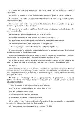 13
	 IX - deixem ao fornecedor a opção de concluir ou não o contrato, embora obrigando o
consumidor;
	 X - permitam ao fornecedor, direta ou indiretamente, variação do preço de maneira unilateral;
	 XI - autorizem o fornecedor a cancelar o contrato unilateralmente, sem que igual direito seja con-
ferido ao consumidor;
	 XII - obriguem o consumidor a ressarcir os custos de cobrança de sua obrigação, sem que igual
direito lhe seja conferido contra o fornecedor;
	 XIII - autorizem o fornecedor a modificar unilateralmente o conteúdo ou a qualidade do contrato,
após sua celebração;
	 XIV - infrinjam ou possibilitem a violação de normas ambientais;
	 XV - estejam em desacordo com o sistema de proteção ao consumidor;
	 XVI - possibilitem a renúncia do direito de indenização por benfeitorias necessárias.
	 § 1° Presume-se exagerada, entre outros casos, a vantagem que:
	 I - ofende os princípios fundamentais do sistema jurídico a que pertence;
	 II - restringe direitos ou obrigações fundamentais inerentes à natureza do contrato, de tal modo a
ameaçar seu objeto ou equilíbrio contratual;
	 III - se mostra excessivamente onerosa para o consumidor, considerando-se a natureza e conteúdo
do contrato, o interesse das partes e outras circunstâncias peculiares ao caso.
	 § 2° A nulidade de uma cláusula contratual abusiva não invalida o contrato, exceto quando de sua
ausência, apesar dos esforços de integração, decorrer ônus excessivo a qualquer das partes.
	 § 3° (Vetado).
	 § 4° É facultado, a qualquer consumidor ou entidade que o represente, requerer ao Ministério
Público que ajuíze a competente ação para ser declarada a nulidade de cláusula contratual que con-
trarie o disposto neste Código, ou de qualquer forma não assegure o justo equilíbrio entre direitos e
obrigações das partes.
	 Art. 52. No fornecimento de produtos ou serviços que envolva outorga de crédito ou concessão
de financiamento ao consumidor, o fornecedor deverá, entre outros requisitos, informá-lo prévia e
adequadamente sobre:
	 I - preço do produto ou serviço em moeda corrente nacional;
	 II - montante dos juros de mora e da taxa efetiva anual de juros;
	 III - acréscimos legalmente previstos;
	 IV - número e periodicidade das prestações;
	 V - soma total a pagar, com e sem financiamento.
	 § 1° As multas de mora decorrentes do inadimplemento de obrigações no seu termo não poderão
ser superiores a dois por cento do valor da prestação.
	  § 1° com redação determinada pela Lei n° 9.298, de 1°.8.1996.
 