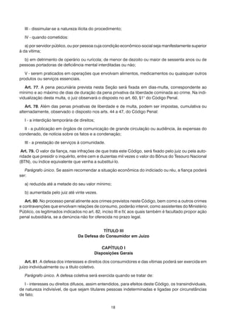 18
	 III - dissimular-se a natureza ilícita do procedimento;
	 IV - quando cometidos:
	 a) por servidor público, ou por pessoa cuja condição econômico-social seja manifestamente superior
à da vítima;
	 b) em detrimento de operário ou rurícola; de menor de dezoito ou maior de sessenta anos ou de
pessoas portadoras de deficiência mental interditadas ou não;
	 V - serem praticados em operações que envolvam alimentos, medicamentos ou quaisquer outros
produtos ou serviços essenciais.
	 Art. 77. A pena pecuniária prevista nesta Seção será fixada em dias-multa, correspondente ao
mínimo e ao máximo de dias de duração da pena privativa da liberdade cominada ao crime. Na indi-
vidualização desta multa, o juiz observará o disposto no art. 60, §1° do Código Penal.
	 Art. 78. Além das penas privativas de liberdade e de multa, podem ser impostas, cumulativa ou
alternadamente, observado o disposto nos arts. 44 a 47, do Código Penal:
	 I - a interdição temporária de direitos;
	 II - a publicação em órgãos de comunicação de grande circulação ou audiência, às expensas do
condenado, de notícia sobre os fatos e a condenação;
	 III - a prestação de serviços à comunidade.
Art. 79. O valor da fiança, nas infrações de que trata este Código, será fixado pelo juiz ou pela auto-
ridade que presidir o inquérito, entre cem e duzentas mil vezes o valor do Bônus do Tesouro Nacional
(BTN), ou índice equivalente que venha a substituí-lo.
	 Parágrafo único. Se assim recomendar a situação econômica do indiciado ou réu, a fiança poderá
ser:
	 a) reduzida até a metade do seu valor mínimo;
	 b) aumentada pelo juiz até vinte vezes.
	 Art. 80. No processo penal atinente aos crimes previstos neste Código, bem como a outros crimes
e contravenções que envolvam relações de consumo, poderão intervir, como assistentes do Ministério
Público, os legitimados indicados no art. 82, inciso III e IV, aos quais também é facultado propor ação
penal subsidiária, se a denúncia não for oferecida no prazo legal.
TÍTULO III
Da Defesa do Consumidor em Juízo
CAPÍTULO I
Disposições Gerais
	 Art. 81. A defesa dos interesses e direitos dos consumidores e das vítimas poderá ser exercida em
juízo individualmente ou a título coletivo.
	 Parágrafo único. A defesa coletiva será exercida quando se tratar de:
	 I - interesses ou direitos difusos, assim entendidos, para efeitos deste Código, os transindividuais,
de natureza indivisível, de que sejam titulares pessoas indeterminadas e ligadas por circunstâncias
de fato;
 