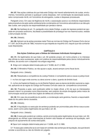20
	 Art. 87. Nas ações coletivas de que trata este Código não haverá adiantamento de custas, emolu-
mentos, honorários periciais e quaisquer outras despesas, nem condenação da associação autora,
salvo comprovada má-fé, em honorários de advogados, custas e despesas processuais.
	 Parágrafo único. Em caso de litigância de má-fé, a associação autora e os diretores responsáveis
pela propositura da ação serão solidariamente condenados em honorários advocatícios e ao décuplo
das custas, sem prejuízo da responsabilidade por perdas e danos.
	 Art. 88. Na hipótese do art. 13, parágrafo único deste Código, a ação de regresso poderá ser ajui-
zada em processo autônomo, facultada a possibilidade de prosseguir-se nos mesmos autos, vedada
a denunciação da lide.
	 Art. 89. (Vetado).
	 Art. 90. Aplicam-se às ações previstas neste Título as normas do Código de Processo Civil e da Lei
n° 7.347, de 24 de julho de 1985, inclusive no que respeita ao inquérito civil, naquilo que não contrariar
suas disposições.
CAPÍTULO II
Das Ações Coletivas para a Defesa de Interesses Individuais Homogêneos
	 Art. 91. Os legitimados de que trata o art. 82 poderão propor, em nome próprio e no interesse
das vítimas ou seus sucessores, ação civil coletiva de responsabilidade pelos danos individualmente
sofridos, de acordo com o disposto nos artigos seguintes.
	  Artigo com redação determinada pela Lei n° 9.008, de 21.3.1995.
	 Art. 92. O Ministério Público, se não ajuizar a ação, atuará sempre como fiscal da lei.
	 Parágrafo único. (Vetado).
	 Art. 93. Ressalvada a competência da Justiça Federal, é competente para a causa a justiça local:
	 I - no foro do lugar onde ocorreu ou deva ocorrer o dano, quando de âmbito local;
	 II - no foro da Capital do Estado ou no do Distrito Federal, para os danos de âmbito nacional ou regio-
nal, aplicando-se as regras do Código de Processo Civil aos casos de competência concorrente.
	 Art. 94. Proposta a ação, será publicado edital no órgão oficial, a fim de que os interessados
possam intervir no processo como litisconsortes, sem prejuízo de ampla divulgação pelos meios de
comunicação social por parte dos órgãos de defesa do consumidor.
	 Art. 95. Em caso de procedência do pedido, a condenação será genérica, fixando a responsabili-
dade do réu pelos danos causados.
	 Art. 96. (Vetado).
	 Art. 97. A liquidação e a execução de sentença poderão ser promovidas pela vítima e seus suces-
sores, assim como pelos legitimados de que trata o art. 82.
	 Parágrafo único. (Vetado).
	 Art. 98. A execução poderá ser coletiva, sendo promovida pelos legitimados de que trata o art. 82,
abrangendo as vítimas cujas indenizações já tiverem sido fixadas em sentença de liquidação, sem
prejuízo do ajuizamento de outras execuções.
	  Caput com redação determinada pela Lei n° 9.008, de 21.3.1995.
	 § 1° A execução coletiva far-se-á com base em certidão das sentenças de liquidação, da qual deverá
constar a ocorrência ou não do trânsito em julgado.
 