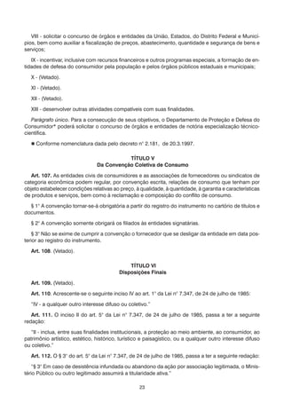 23
	 VIII - solicitar o concurso de órgãos e entidades da União, Estados, do Distrito Federal e Municí-
pios, bem como auxiliar a fiscalização de preços, abastecimento, quantidade e segurança de bens e
serviços;
	 IX - incentivar, inclusive com recursos financeiros e outros programas especiais, a formação de en-
tidades de defesa do consumidor pela população e pelos órgãos públicos estaduais e municipais;
	 X - (Vetado).
	 XI - (Vetado).
	 XII - (Vetado).
	 XIII - desenvolver outras atividades compatíveis com suas finalidades.
	 Parágrafo único. Para a consecução de seus objetivos, o Departamento de Proteção e Defesa do
Consumidor* poderá solicitar o concurso de órgãos e entidades de notória especialização técnico-
científica.
	  Conforme nomenclatura dada pelo decreto n° 2.181, de 20.3.1997.
TÍTULO V
Da Convenção Coletiva de Consumo
	 Art. 107. As entidades civis de consumidores e as associações de fornecedores ou sindicatos de
categoria econômica podem regular, por convenção escrita, relações de consumo que tenham por
objeto estabelecer condições relativas ao preço, à qualidade, à quantidade, à garantia e características
de produtos e serviços, bem como à reclamação e composição do conflito de consumo.
	 § 1° A convenção tornar-se-á obrigatória a partir do registro do instrumento no cartório de títulos e
documentos.
	 § 2° A convenção somente obrigará os filiados às entidades signatárias.
	 § 3° Não se exime de cumprir a convenção o fornecedor que se desligar da entidade em data pos-
terior ao registro do instrumento.
	 Art. 108. (Vetado).
TÍTULO VI
Disposições Finais
	 Art. 109. (Vetado).
	 Art. 110. Acrescente-se o seguinte inciso IV ao art. 1° da Lei n° 7.347, de 24 de julho de 1985:
	 “IV - a qualquer outro interesse difuso ou coletivo.”
	 Art. 111. O inciso II do art. 5° da Lei n° 7.347, de 24 de julho de 1985, passa a ter a seguinte
redação:
	 “II - inclua, entre suas finalidades institucionais, a proteção ao meio ambiente, ao consumidor, ao
patrimônio artístico, estético, histórico, turístico e paisagístico, ou a qualquer outro interesse difuso
ou coletivo.”
	 Art. 112. O § 3° do art. 5° da Lei n° 7.347, de 24 de julho de 1985, passa a ter a seguinte redação:
	 “§ 3° Em caso de desistência infundada ou abandono da ação por associação legitimada, o Minis-
tério Público ou outro legitimado assumirá a titularidade ativa.”
 