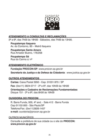25
ATENDIMENTO A CONSULTAS E RECLAMAÇÕES
2ª a 6ª, das 7h00 às 19h00 - Sábados, das 7h00 às 13h00.
Poupatempo Itaquera
Av. do Contorno, 60 – Metrô Itaquera
Poupatempo Santo Amaro
Rua Amador Bueno, 176/258
Poupatempo Sé
Rua do Carmo s/ nº
ATENDIMENTO ELETRÔNICO
Fundação PROCON-SP: www.procon.sp.gov.br
Secretaria da Justiça e da Defesa da Cidadania: www.justica.sp.gov.br
OUTROS ATENDIMENTOS
Cartas: Caixa Postal 3050 - Cep: 01031-970 / SP
Fax: (0xx11) 3824-0717 - 2ª a 6ª, das 10h00 às 16h00
Orientações e Cadastro de Reclamações Fundamentadas:
Disque 151 - 2ª a 6ª, das 8h00 às 19h00
Ouvidoria do PROCON
R. Barra Funda, 930, 4º and. - Sala 412 - Barra Funda
Cep 01152-000 - São Paulo/SP
Telefone/Fax: (0xx11)3826-1457
e-mail: ouvidoria@procon.sp.gov.br
OUTROS MUNICÍPIOS
Consulte a prefeitura de sua cidade ou o site do Procon:
www.procon.sp.gov.br
 