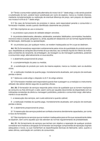 6
	 § 4° Tendo o consumidor optado pela alternativa do inciso I do § 1° deste artigo, e não sendo possível
a substituição do bem, poderá haver substituição por outro de espécie, marca ou modelo diversos,
mediante complementação ou restituição de eventual diferença de preço, sem prejuízo do disposto
nos incisos II e III do § 1° deste artigo.
	 § 5° No caso de fornecimento de produtos in natura, será responsável perante o consumidor o
fornecedor imediato, exceto quando identificado claramente seu produtor.
	 § 6° São impróprios ao uso e consumo:
	 I - os produtos cujos prazos de validade estejam vencidos;
	 II - os produtos deteriorados, alterados, adulterados, avariados, falsificados, corrompidos, fraudados,
nocivos à vida ou à saúde, perigosos ou, ainda, aqueles em desacordo com as normas regulamentares
de fabricação, distribuição ou apresentação;
	 III - os produtos que, por qualquer motivo, se revelem inadequados ao fim a que se destinam.
	 Art. 19. Os fornecedores respondem solidariamente pelos vícios de quantidade do produto sempre
que, respeitadas as variações decorrentes de sua natureza, seu conteúdo líquido for inferior às indica-
ções constantes do recipiente, da embalagem, da rotulagem ou de mensagem publicitária, podendo
o consumidor exigir, alternativamente e à sua escolha:
	 I - o abatimento proporcional do preço;
	 II - a complementação do peso ou medida;
	 III - a substituição do produto por outro da mesma espécie, marca ou modelo, sem os aludidos
vícios;
	 IV - a restituição imediata da quantia paga, monetariamente atualizada, sem prejuízo de eventuais
perdas e danos.
	 § 1° Aplica-se a este artigo o disposto no § 4° do artigo anterior.
	 § 2° O fornecedor imediato será responsável quando fizer a pesagem ou a medição e o instrumento
utilizado não estiver aferido segundo os padrões oficiais.
	 Art. 20. O fornecedor de serviços responde pelos vícios de qualidade que os tornem impróprios
ao consumo ou lhes diminuam o valor, assim como por aqueles decorrentes da disparidade com as
indicações constantes da oferta ou mensagem publicitária, podendo o consumidor exigir, alternativa-
mente e à sua escolha:
	 I - a reexecução dos serviços, sem custo adicional e quando cabível;
	 II - a restituição imediata da quantia paga, monetariamente atualizada, sem prejuízo de eventuais
perdas e danos;
	 III - o abatimento proporcional do preço.
	 § 1° A reexecução dos serviços poderá ser confiada a terceiros devidamente capacitados, por conta
e risco do fornecedor.
	 § 2° São impróprios os serviços que se mostrem inadequados para os fins que razoavelmente deles
se esperam, bem como aqueles que não atendam às normas regulamentares de prestabilidade.
	 Art. 21. No fornecimento de serviços que tenham por objetivo a reparação de qualquer produto
considerar-se-á implícita a obrigação do fornecedor de empregar componentes de reposição originais
adequados e novos, ou que mantenham as especificações técnicas do fabricante, salvo, quanto a
estes últimos, autorização em contrário do consumidor.
 
