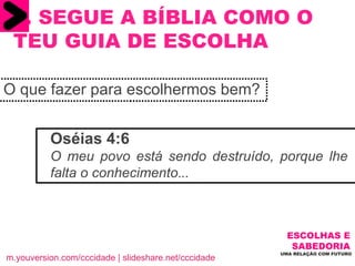 O que fazer para escolhermos bem? 5. SEGUE A BÍBLIA COMO O TEU GUIA DE ESCOLHA ESCOLHAS E   SABEDORIA  UMA RELAÇÃO COM FUTURO  m.youversion.com/cccidade | slideshare.net/cccidade Oséias 4:6  O meu povo está sendo destruído, porque lhe falta o conhecimento . .. 