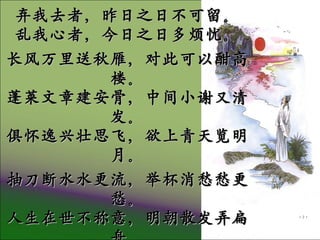 宣州谢朓楼饯别校书叔云 ( 唐 . 李白 ) 弃我去者，昨日之日不可留。 乱我心者，今日之日多烦忧。 长风万里送秋雁，对此可以酣高楼。 蓬莱文章建安骨，中间小谢又清发。 俱怀逸兴壮思飞，欲上青天览明月。 抽刀断水水更流，举杯消愁愁更愁。 人生在世不称意，明朝散发弄扁舟。 