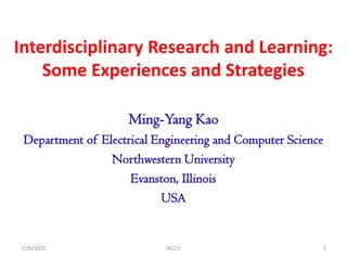 Interdisciplinary Research and Learning:
    Some Experiences and Strategies

                    Ming-Yang Kao
 Department of Electrical Engineering and Computer Science
                 Northwestern University
                     Evanston, Illinois
                           USA


7/26/2010                   NCCU                         1
 