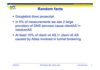 RIPE Network Coordination Centre




                  Random facts
• Googlebot does javascript
• In 5% of measurements we see 2 large
    providers of DNS services cause clientAS !=
    resolverAS
• At least 10% of client v4 AS != client v6 AS
    caused by ASes involved in tunnel brokering




Emile Aben          IPv6 Conference 2010 - Amman, Jordan          http://www.ripe.net    19
 