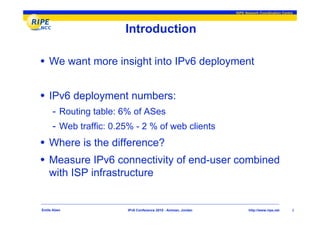 RIPE Network Coordination Centre




                       Introduction

• We want more insight into IPv6 deployment

• IPv6 deployment numbers:
     - Routing table: 6% of ASes
     - Web traffic: 0.25% - 2 % of web clients
• Where is the difference?
• Measure IPv6 connectivity of end-user combined
    with ISP infrastructure


Emile Aben             IPv6 Conference 2010 - Amman, Jordan          http://www.ripe.net     2
 