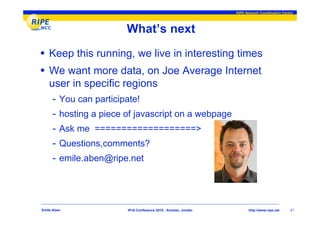 RIPE Network Coordination Centre




                         What’s next
• Keep this running, we live in interesting times
• We want more data, on Joe Average Internet
    user in specific regions
     - You can participate!
     -   hosting a piece of javascript on a webpage
     -   Ask me ===================>
     -   Questions,comments?
     -   emile.aben@ripe.net




Emile Aben               IPv6 Conference 2010 - Amman, Jordan          http://www.ripe.net    21
 