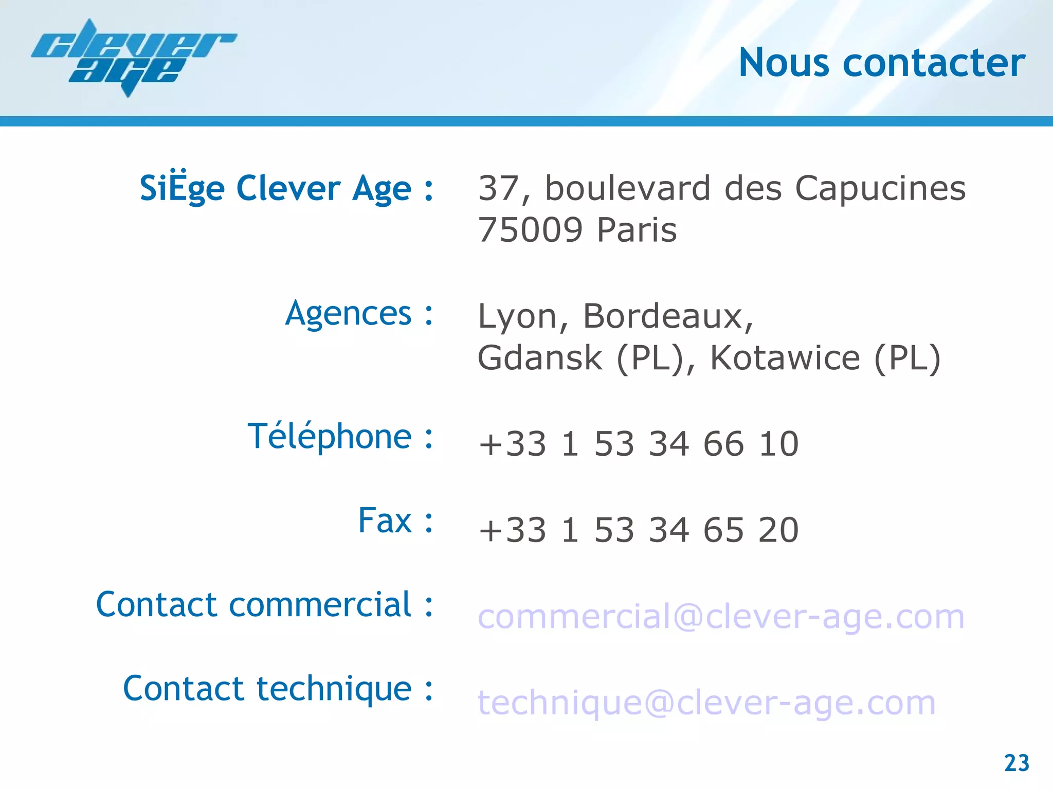 Nous contacter Siège Clever Age : Agences : Téléphone : Fax : Contact commercial : Contact technique : 37, boulevard des Capucines 75009 Paris Lyon, Bordeaux, Gdansk (PL), Kotawice (PL) +33 1 53 34 66 10 +33 1 53 34 65 20 [email_address] [email_address] 