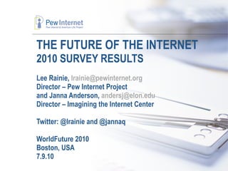 THE FUTURE OF THE INTERNET  2010 SURVEY RESULTS a Lee Rainie,  [email_address] Director – Pew Internet Project and Janna Anderson,  [email_address]   Director – Imagining the Internet Center Twitter: @lrainie and @jannaq WorldFuture 2010 Boston, USA 7.9.10 