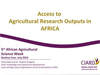 Presentation by Dr. Stephen Rudgard Chief. Knowledge and Capacity for Development Food and Agriculture Organization of the United Nations (FAO) 5 th  African Agricultural Science Week  Burkina Faso. July 2010 www.ciard.net [email_address] Access to  Agricultural Research Outputs in AFRICA 