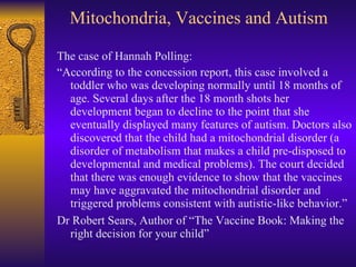 Mitochondria, Vaccines and Autism <ul><li>The case of Hannah Polling: </li></ul><ul><li>“ According to the concession repo...
