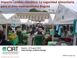 Impacto cambio climático: La seguridad alimentaria para el área metropolitana Bogotá Bogotá – 02 August 2010 Anton Eitzinger, Audberto Quiroga WWW.ciat.cgiar.org Eco-Efficient Agriculture for the Poor 