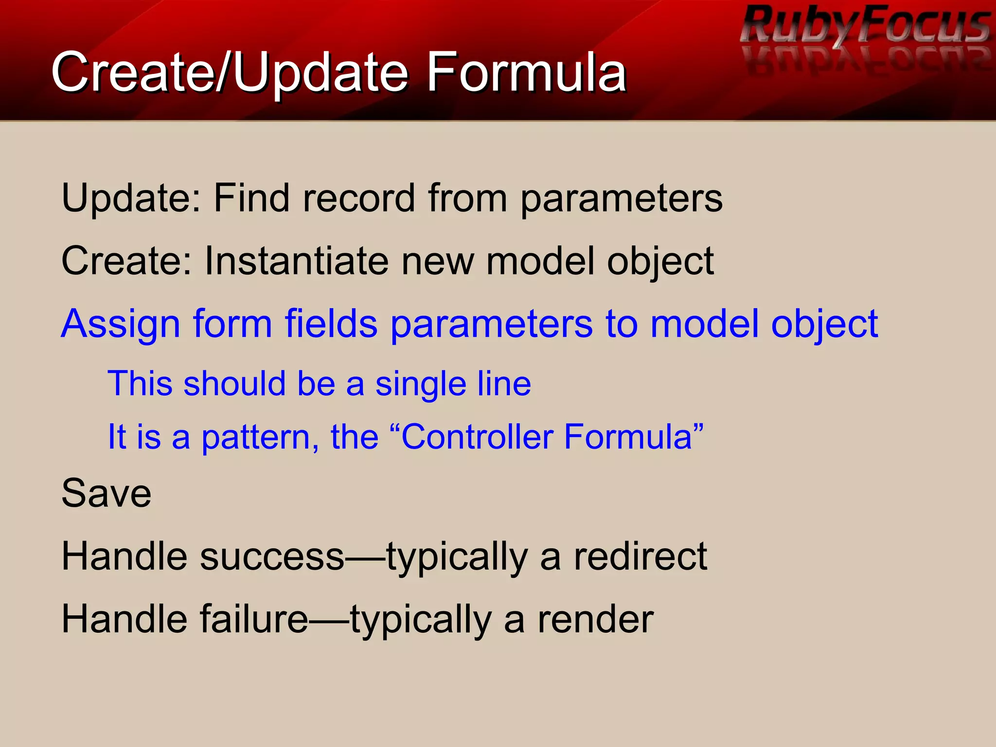 Create/Update FormulaCreate/Update Formula
Update: Find record from parameters
Create: Instantiate new model object
Assign form fields parameters to model object
This should be a single line
It is a pattern, the “Controller Formula”
Save
Handle success—typically a redirect
Handle failure—typically a render
 