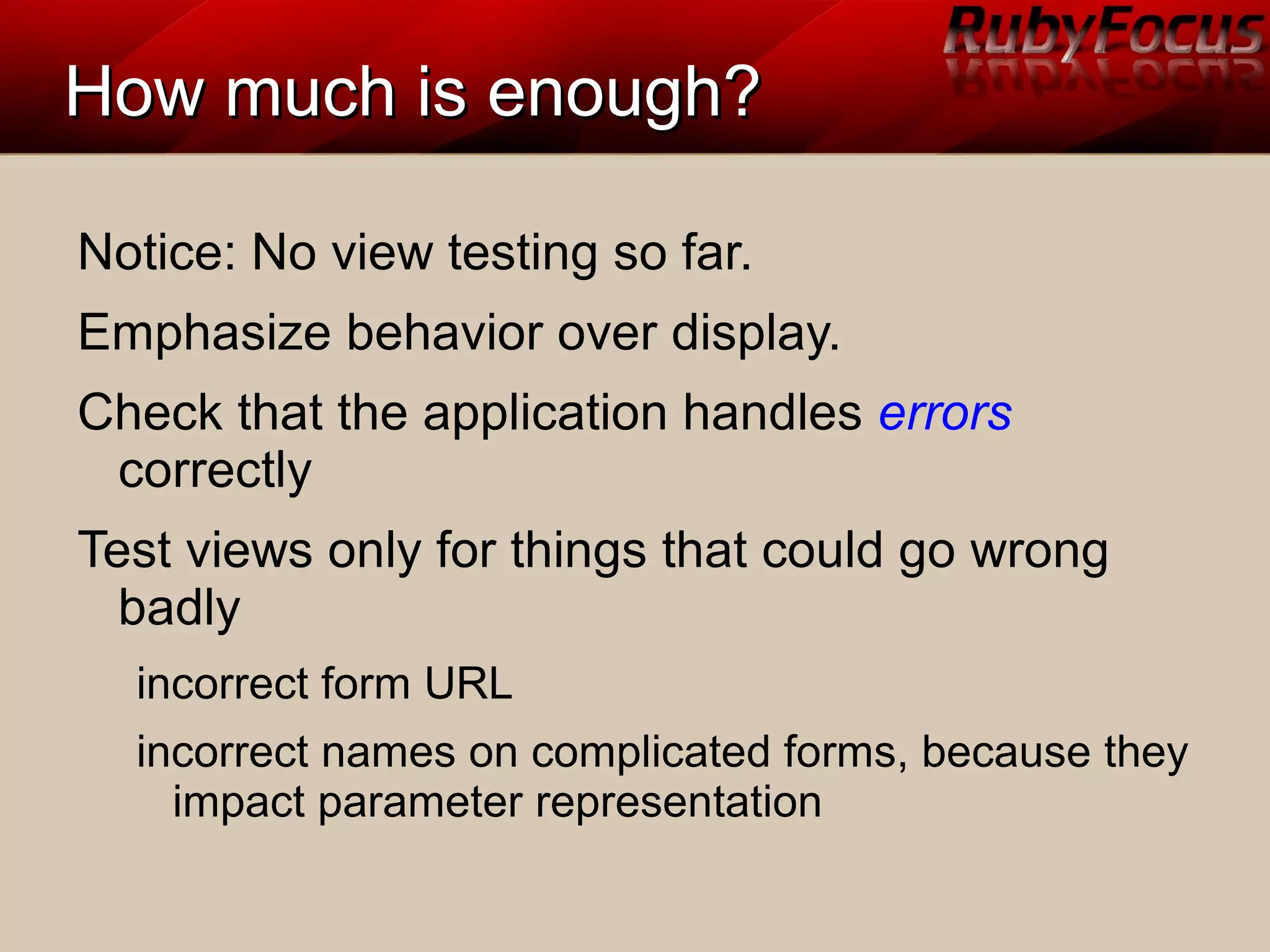 How much is enough?How much is enough?
Notice: No view testing so far.
Emphasize behavior over display.
Check that the application handles errors
correctly
Test views only for things that could go wrong
badly
incorrect form URL
incorrect names on complicated forms, because they
impact parameter representation
 