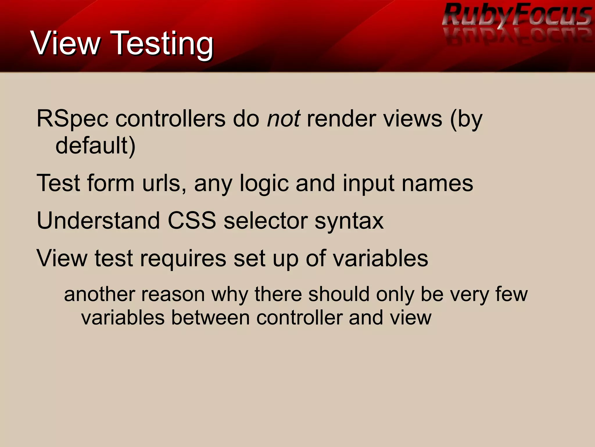 View TestingView Testing
RSpec controllers do not render views (by
default)
Test form urls, any logic and input names
Understand CSS selector syntax
View test requires set up of variables
another reason why there should only be very few
variables between controller and view
 