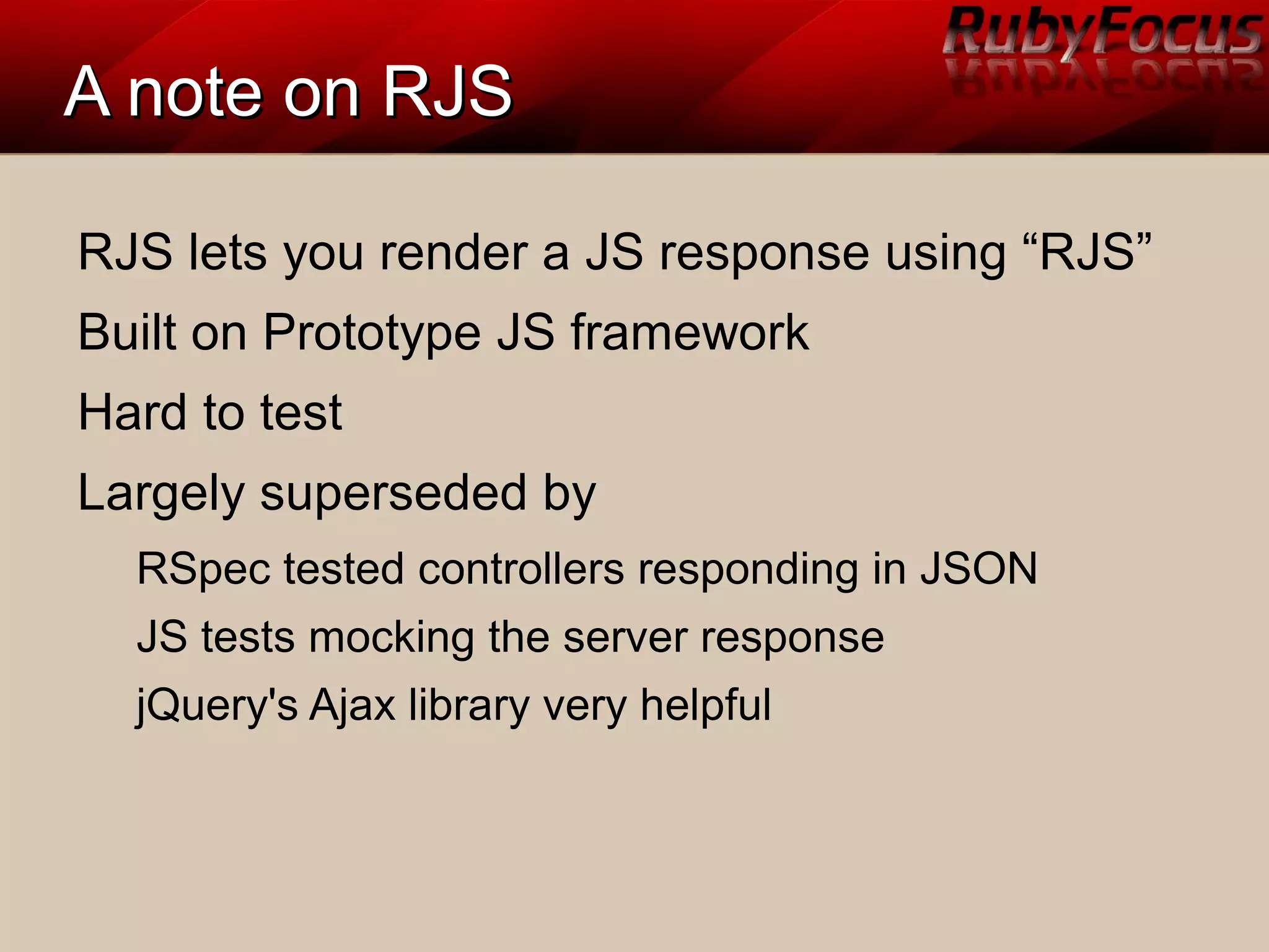 A note on RJSA note on RJS
RJS lets you render a JS response using “RJS”
Built on Prototype JS framework
Hard to test
Largely superseded by
RSpec tested controllers responding in JSON
JS tests mocking the server response
jQuery's Ajax library very helpful
 
