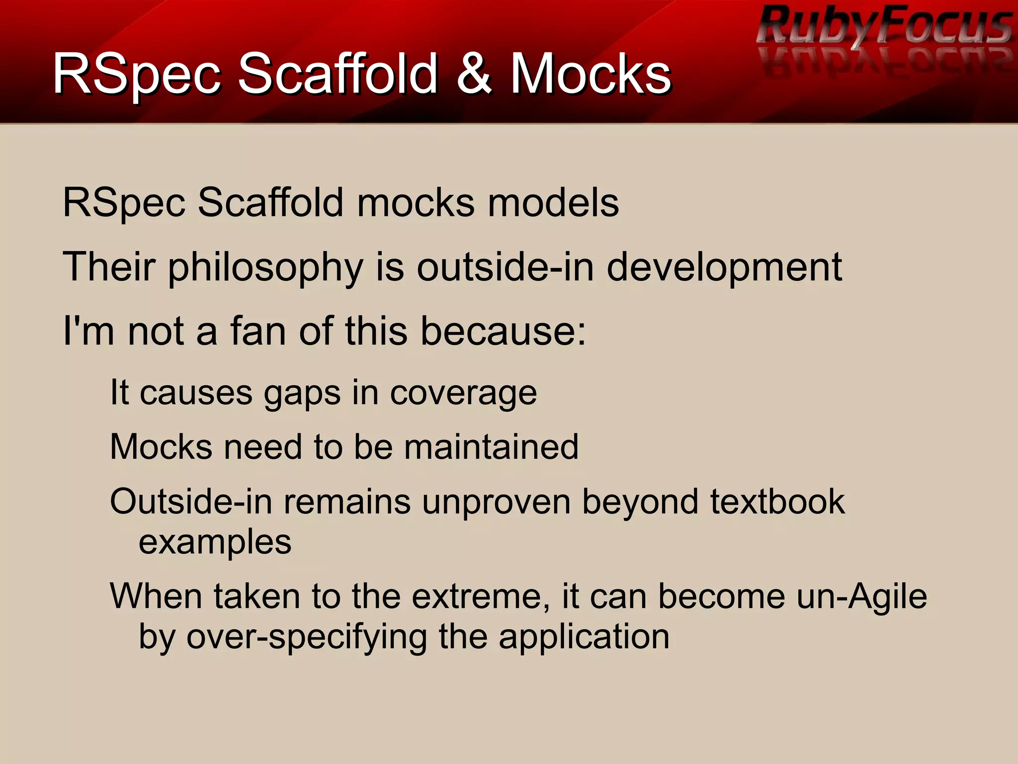 RSpec Scaffold & MocksRSpec Scaffold & Mocks
RSpec Scaffold mocks models
Their philosophy is outside-in development
I'm not a fan of this because:
It causes gaps in coverage
Mocks need to be maintained
Outside-in remains unproven beyond textbook
examples
When taken to the extreme, it can become un-Agile
by over-specifying the application
 