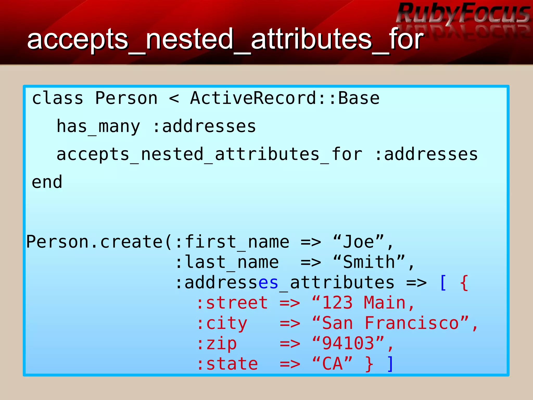 accepts_nested_attributes_foraccepts_nested_attributes_for
class Person < ActiveRecord::Base
has_many :addresses
accepts_nested_attributes_for :addresses
end
Person.create(:first_name => “Joe”,
:last_name => “Smith”,
:addresses_attributes => [ {
:street => “123 Main,
:city => “San Francisco”,
:zip => “94103”,
:state => “CA” } ]
 