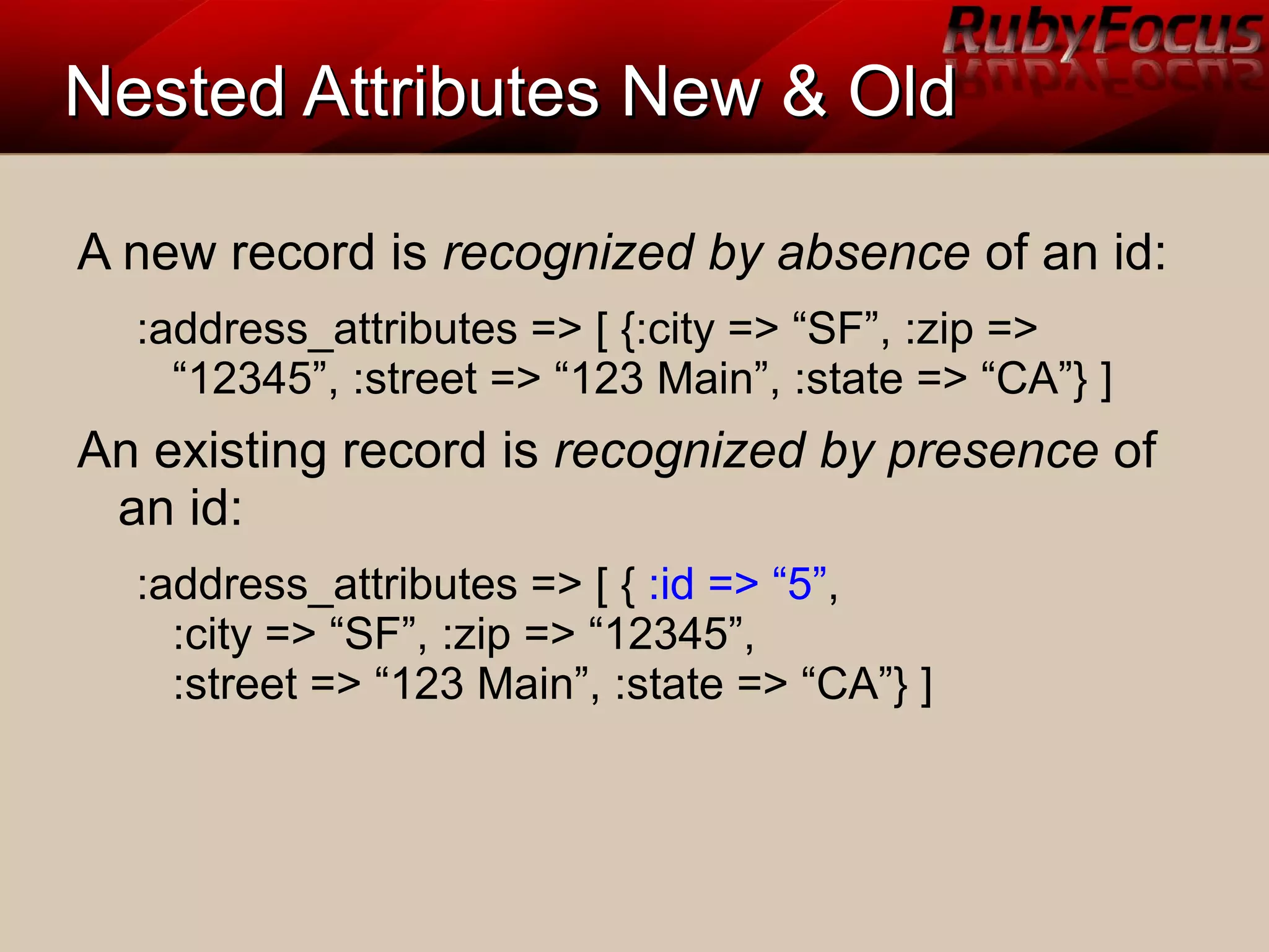 Nested Attributes New & OldNested Attributes New & Old
A new record is recognized by absence of an id:
:address_attributes => [ {:city => “SF”, :zip =>
“12345”, :street => “123 Main”, :state => “CA”} ]
An existing record is recognized by presence of
an id:
:address_attributes => [ { :id => “5”,
:city => “SF”, :zip => “12345”,
:street => “123 Main”, :state => “CA”} ]
 