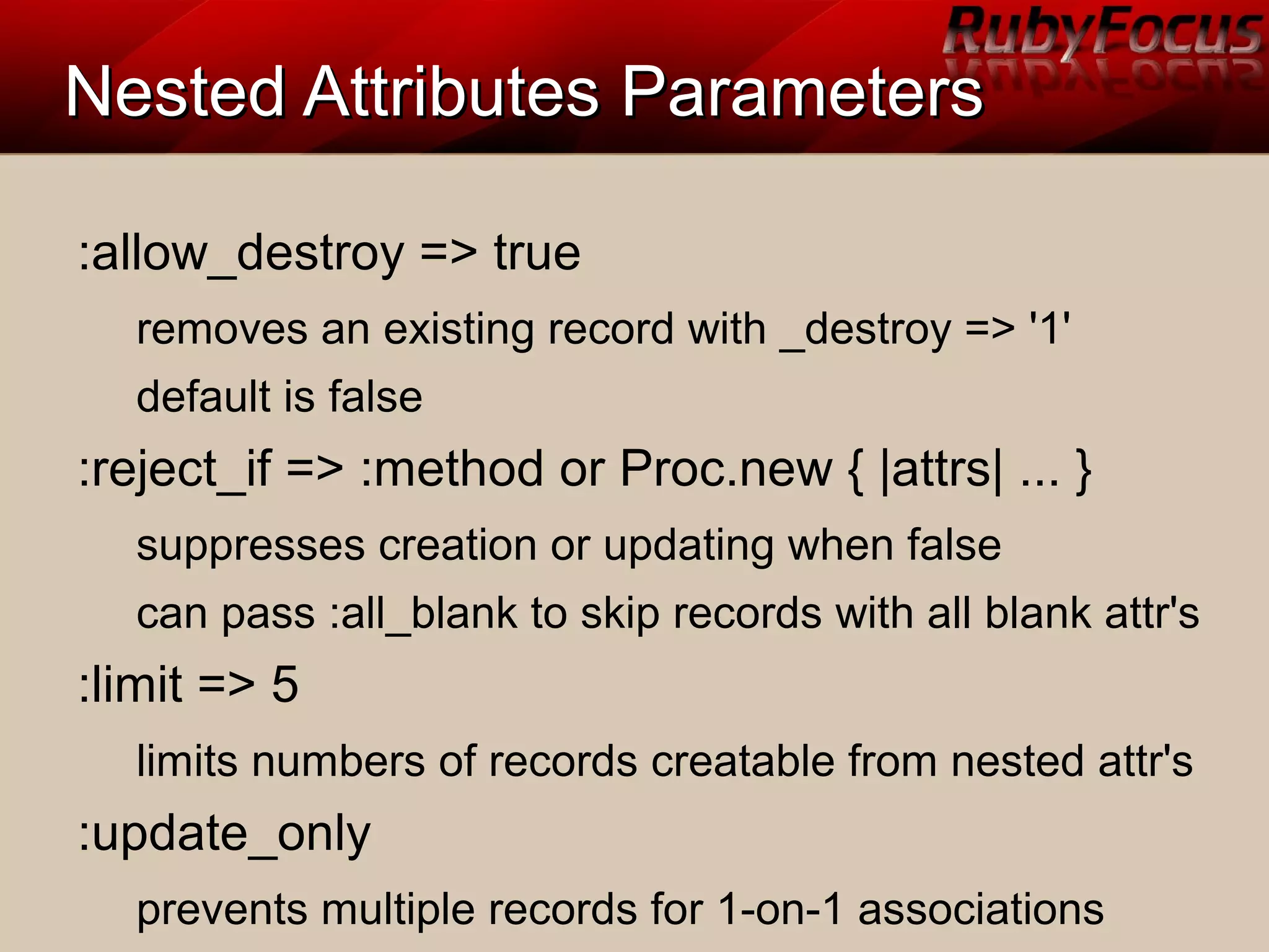 Nested Attributes ParametersNested Attributes Parameters
:allow_destroy => true
removes an existing record with _destroy => '1'
default is false
:reject_if => :method or Proc.new { |attrs| ... }
suppresses creation or updating when false
can pass :all_blank to skip records with all blank attr's
:limit => 5
limits numbers of records creatable from nested attr's
:update_only
prevents multiple records for 1-on-1 associations
 