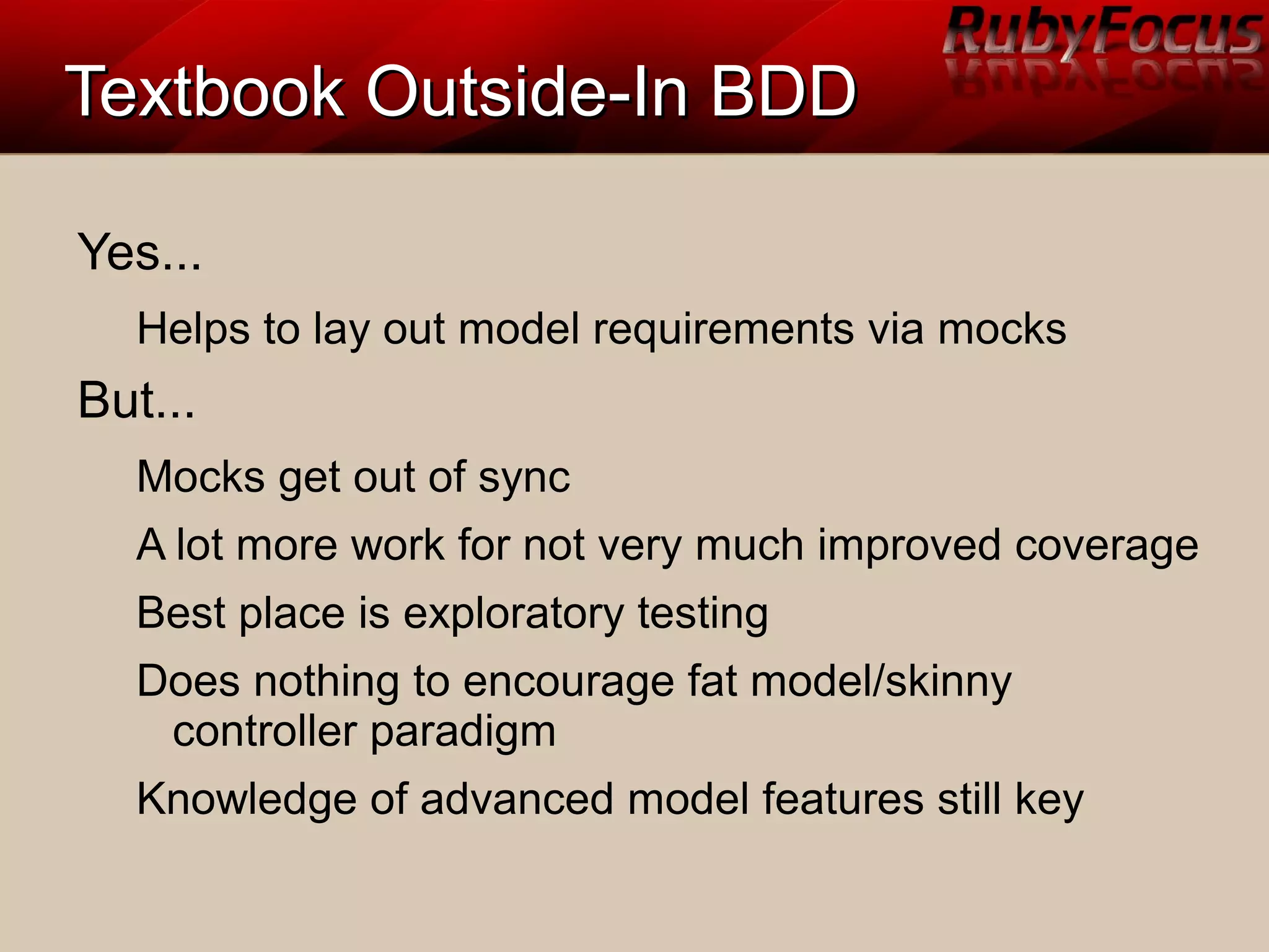 Textbook Outside-In BDDTextbook Outside-In BDD
Yes...
Helps to lay out model requirements via mocks
But...
Mocks get out of sync
A lot more work for not very much improved coverage
Best place is exploratory testing
Does nothing to encourage fat model/skinny
controller paradigm
Knowledge of advanced model features still key
 