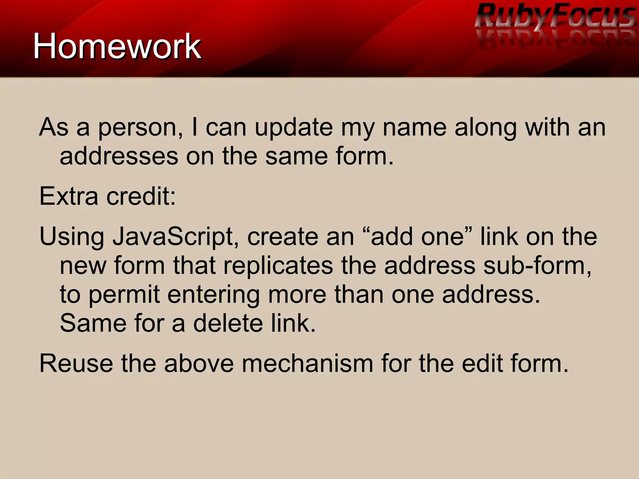 HomeworkHomework
As a person, I can update my name along with an
addresses on the same form.
Extra credit:
Using JavaScript, create an “add one” link on the
new form that replicates the address sub-form,
to permit entering more than one address.
Same for a delete link.
Reuse the above mechanism for the edit form.
 