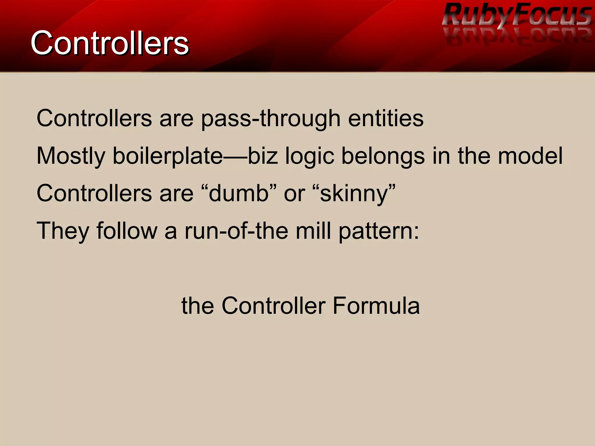 ControllersControllers
Controllers are pass-through entities
Mostly boilerplate—biz logic belongs in the model
Controllers are “dumb” or “skinny”
They follow a run-of-the mill pattern:
the Controller Formula
 