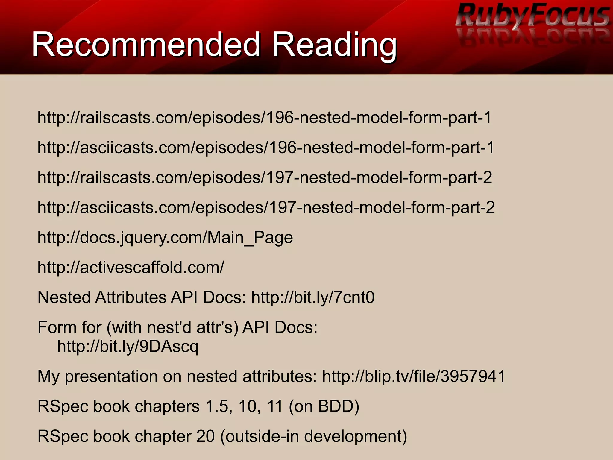 Recommended ReadingRecommended Reading
http://railscasts.com/episodes/196-nested-model-form-part-1
http://asciicasts.com/episodes/196-nested-model-form-part-1
http://railscasts.com/episodes/197-nested-model-form-part-2
http://asciicasts.com/episodes/197-nested-model-form-part-2
http://docs.jquery.com/Main_Page
http://activescaffold.com/
Nested Attributes API Docs: http://bit.ly/7cnt0
Form for (with nest'd attr's) API Docs:
http://bit.ly/9DAscq
My presentation on nested attributes: http://blip.tv/file/3957941
RSpec book chapters 1.5, 10, 11 (on BDD)
RSpec book chapter 20 (outside-in development)
 