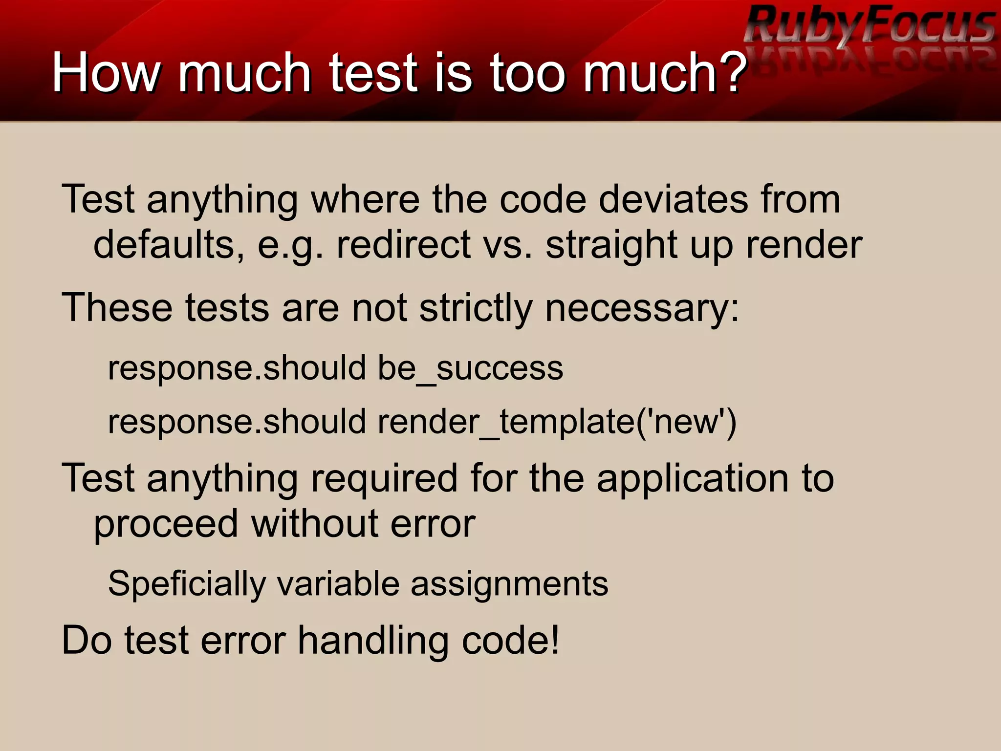 How much test is too much?How much test is too much?
Test anything where the code deviates from
defaults, e.g. redirect vs. straight up render
These tests are not strictly necessary:
response.should be_success
response.should render_template('new')
Test anything required for the application to
proceed without error
Speficially variable assignments
Do test error handling code!
 