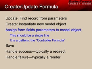 Create/Update FormulaCreate/Update Formula
Update: Find record from parameters
Create: Instantiate new model object
Assign form fields parameters to model object
This should be a single line
It is a pattern, the “Controller Formula”
Save
Handle success—typically a redirect
Handle failure—typically a render
 