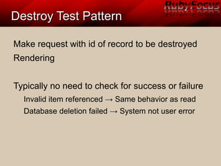 Destroy Test PatternDestroy Test Pattern
Make request with id of record to be destroyed
Rendering
Typically no need to check for success or failure
Invalid item referenced → Same behavior as read
Database deletion failed → System not user error
 