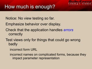 How much is enough?How much is enough?
Notice: No view testing so far.
Emphasize behavior over display.
Check that the application handles errors
correctly
Test views only for things that could go wrong
badly
incorrect form URL
incorrect names on complicated forms, because they
impact parameter representation
 