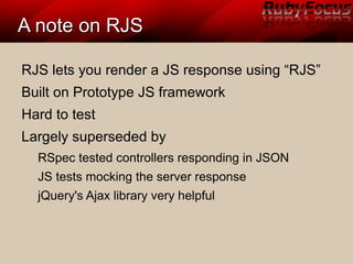 A note on RJSA note on RJS
RJS lets you render a JS response using “RJS”
Built on Prototype JS framework
Hard to test
Largely superseded by
RSpec tested controllers responding in JSON
JS tests mocking the server response
jQuery's Ajax library very helpful
 