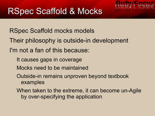 RSpec Scaffold & MocksRSpec Scaffold & Mocks
RSpec Scaffold mocks models
Their philosophy is outside-in development
I'm not a fan of this because:
It causes gaps in coverage
Mocks need to be maintained
Outside-in remains unproven beyond textbook
examples
When taken to the extreme, it can become un-Agile
by over-specifying the application
 