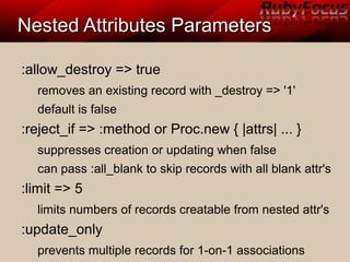 Nested Attributes ParametersNested Attributes Parameters
:allow_destroy => true
removes an existing record with _destroy => '1'
default is false
:reject_if => :method or Proc.new { |attrs| ... }
suppresses creation or updating when false
can pass :all_blank to skip records with all blank attr's
:limit => 5
limits numbers of records creatable from nested attr's
:update_only
prevents multiple records for 1-on-1 associations
 