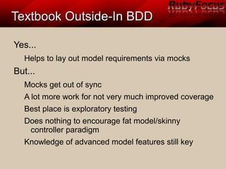 Textbook Outside-In BDDTextbook Outside-In BDD
Yes...
Helps to lay out model requirements via mocks
But...
Mocks get out of sync
A lot more work for not very much improved coverage
Best place is exploratory testing
Does nothing to encourage fat model/skinny
controller paradigm
Knowledge of advanced model features still key
 