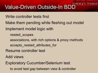 Value-Driven Outside-In BDDValue-Driven Outside-In BDD
Write controller tests first
Make them pending while fleshing out model
Implement model logic with
nested_scopes
associations, with rich options & proxy methods
accepts_nested_attributes_for
Resume controller test
Add views
Exploratory Cucumber/Selenium test
to avoid test gap between view & controller
 