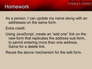 HomeworkHomework
As a person, I can update my name along with an
addresses on the same form.
Extra credit:
Using JavaScript, create an “add one” link on the
new form that replicates the address sub-form,
to permit entering more than one address.
Same for a delete link.
Reuse the above mechanism for the edit form.
 