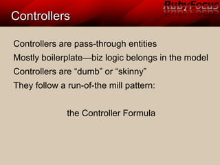 ControllersControllers
Controllers are pass-through entities
Mostly boilerplate—biz logic belongs in the model
Controllers are “dumb” or “skinny”
They follow a run-of-the mill pattern:
the Controller Formula
 