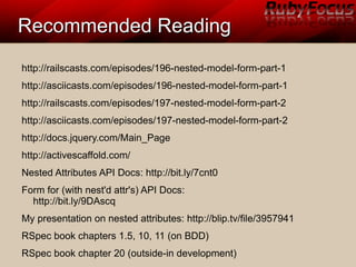 Recommended ReadingRecommended Reading
http://railscasts.com/episodes/196-nested-model-form-part-1
http://asciicasts.com/episodes/196-nested-model-form-part-1
http://railscasts.com/episodes/197-nested-model-form-part-2
http://asciicasts.com/episodes/197-nested-model-form-part-2
http://docs.jquery.com/Main_Page
http://activescaffold.com/
Nested Attributes API Docs: http://bit.ly/7cnt0
Form for (with nest'd attr's) API Docs:
http://bit.ly/9DAscq
My presentation on nested attributes: http://blip.tv/file/3957941
RSpec book chapters 1.5, 10, 11 (on BDD)
RSpec book chapter 20 (outside-in development)
 
