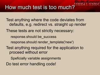 How much test is too much?How much test is too much?
Test anything where the code deviates from
defaults, e.g. redirect vs. straight up render
These tests are not strictly necessary:
response.should be_success
response.should render_template('new')
Test anything required for the application to
proceed without error
Speficially variable assignments
Do test error handling code!
 