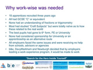 Why work-wise was needed 18 apprentices recruited three years ago All had GCSE “C” or equivalent None had an understanding of fractions or trigonometry  Most had studied “Craft Subjects” but were totally naïve as to how these related to the real world The best pupils had gone to 6 th  form, FE or University None had considered sponsorship for University or an apprenticeship as an alternative route All employers faced the same issues and were receiving no help from schools, advisors or agencies b&e, DavyMarkham  and  Newburgh decided that by employers leading a work experience program, it would be made to work 