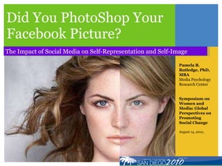 Did You PhotoShop Your Facebook Picture? The Impact of Social Media on Self-Representation and Self-Image Pamela B. Rutledge, PhD, MBA Media Psychology Research Center Symposium on Women and Media: Global Perspectives on Promoting Social Change August 14, 2010,  