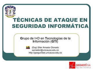 TÉCNICAS DE ATAQUE EN
SEGURIDAD INFORMÁTICA
Grupo de I+D en Tecnologías de la
Información (GTI)
(Esp) Siler Amador Donado
samador@unicauca.edu.co
http://gseguridad.unicauca.edu.co
 