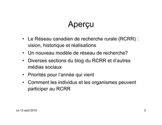 Aperçu
    • Le Réseau canadien de recherche rurale (RCRR) :
      vision, historique et réalisations
    • Un nouveau modèle de réseau de recherche?
    • Diverses sections du blog du RCRR et d’autres
      médias sociaux
    • Priorités pour l’année qui vient
    • Comment les individus et les organismes peuvent
      participer au RCRR



Le 12 août 2010                                         2
 