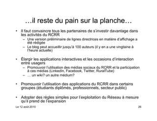 …il reste du pain sur la planche…
•   Il faut convaincre tous les partenaires de s’investir davantage dans
    les activités du RCRR
     – Une version préliminaire de lignes directrices en matière d’affichage a
       été rédigée
     – Le blog peut accueillir jusqu’à 100 auteurs (il y en a une vingtaine à
       l’heure actuelle)

•   Élargir les applications interactives et les occasions d’interaction
    entre usagers
     – Promouvoir l’utilisation des médias sociaux du RCRR et la participation
       à ces médias (LinkedIn, Facebook, Twitter, RuralTube)
     – … un wiki? un autre médium?

•   Promouvoir l’utilisation des applications du RCRR dans certains
    groupes (étudiants diplômés, professionnels, secteur public)

•   Adopter des règles simples pour l’exploitation du Réseau à mesure
    qu’il prend de l’expansion
Le 12 août 2010                                                                  26
 