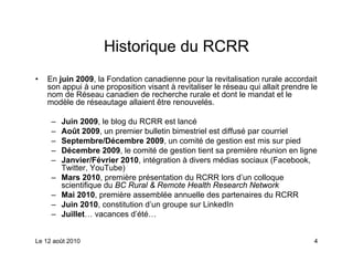 Historique du RCRR
•   En juin 2009, la Fondation canadienne pour la revitalisation rurale accordait
    son appui à une proposition visant à revitaliser le réseau qui allait prendre le
    nom de Réseau canadien de recherche rurale et dont le mandat et le
    modèle de réseautage allaient être renouvelés.

     –   Juin 2009, le blog du RCRR est lancé
     –   Août 2009, un premier bulletin bimestriel est diffusé par courriel
     –   Septembre/Décembre 2009, un comité de gestion est mis sur pied
     –   Décembre 2009, le comité de gestion tient sa première réunion en ligne
     –   Janvier/Février 2010, intégration à divers médias sociaux (Facebook,
         Twitter, YouTube)
     –   Mars 2010, première présentation du RCRR lors d’un colloque
         scientifique du BC Rural & Remote Health Research Network
     –   Mai 2010, première assemblée annuelle des partenaires du RCRR
     –   Juin 2010, constitution d’un groupe sur LinkedIn
     –   Juillet… vacances d’été…


Le 12 août 2010                                                                    4
 